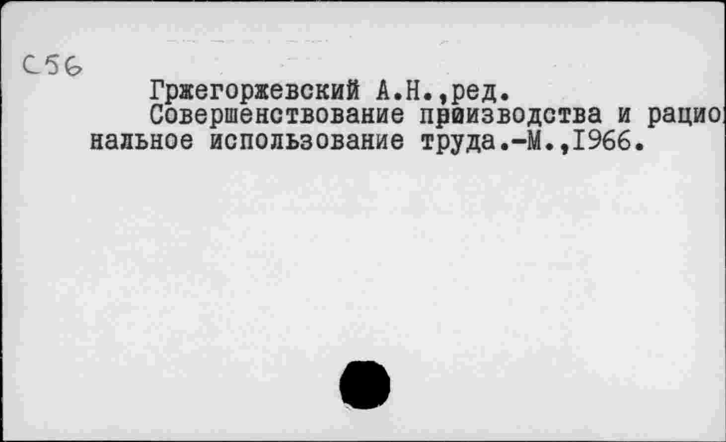 ﻿С5&
Гржегоржевский А.Н.,ред.
Совершенствование праизводства и рацио наивное использование труда.-М.,1966.